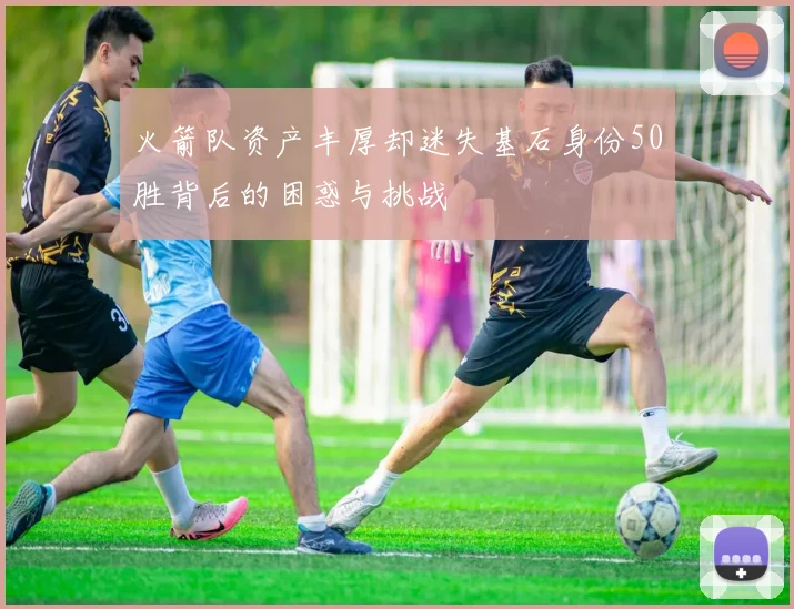 火箭队资产丰厚却迷失基石身份50胜背后的困惑与挑战