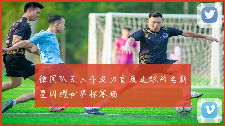 德国队五人齐发力首度进球两名新星闪耀世界杯赛场
