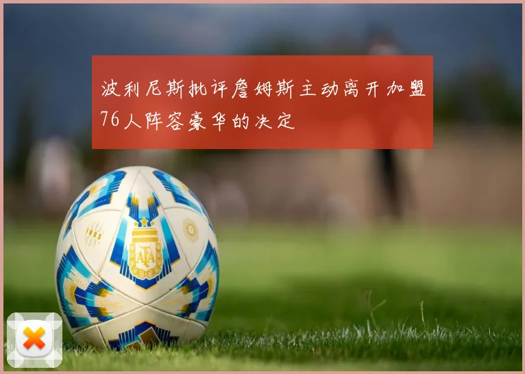 波利尼斯批评詹姆斯主动离开加盟76人阵容豪华的决定