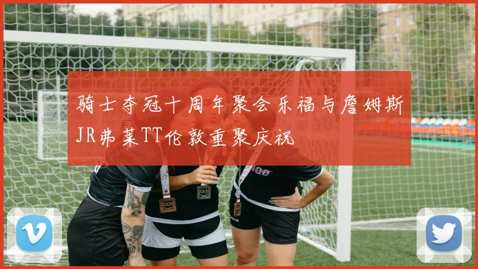 骑士夺冠十周年聚会乐福与詹姆斯JR弗莱TT伦敦重聚庆祝
