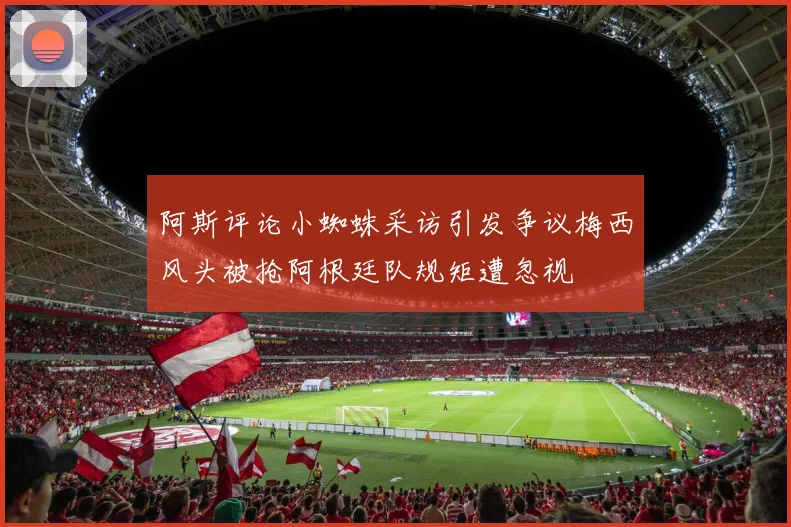 阿斯评论小蜘蛛采访引发争议梅西风头被抢阿根廷队规矩遭忽视