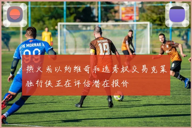 热火或以约维奇和选秀权交易克莱独行侠正在评估潜在报价
