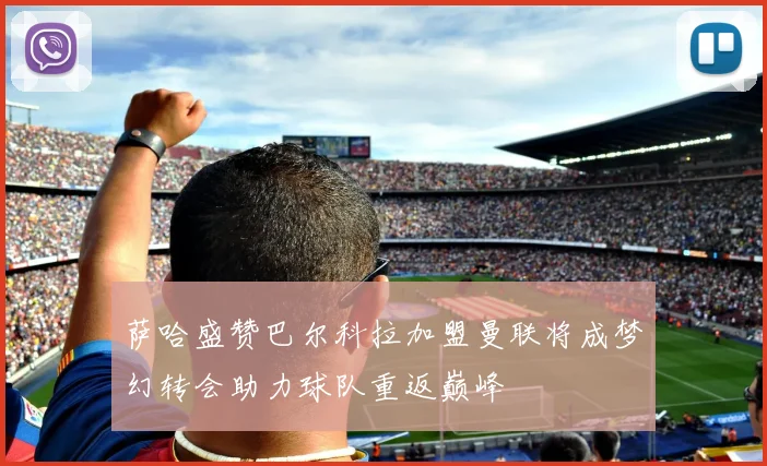 萨哈盛赞巴尔科拉加盟曼联将成梦幻转会助力球队重返巅峰