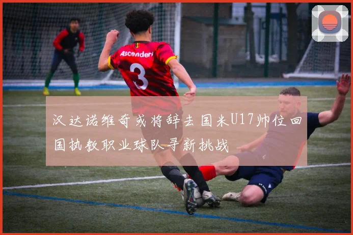 汉达诺维奇或将辞去国米U17帅位回国执教职业球队寻新挑战