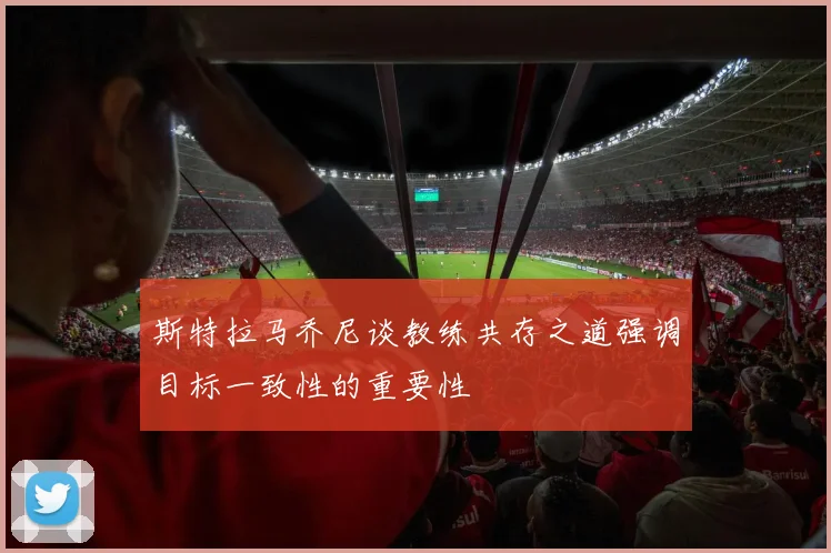 斯特拉马乔尼谈教练共存之道强调目标一致性的重要性