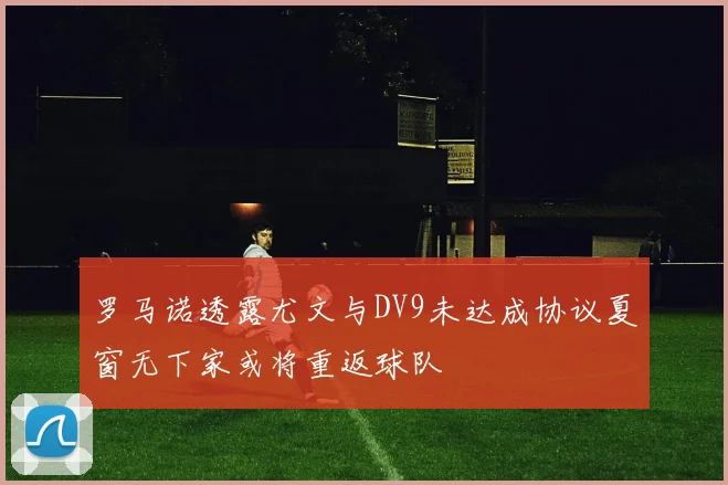 罗马诺透露尤文与DV9未达成协议夏窗无下家或将重返球队