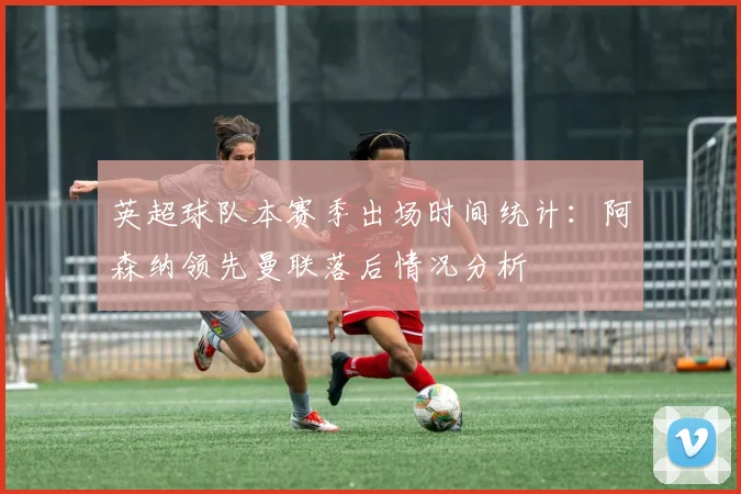 英超球队本赛季出场时间统计：阿森纳领先曼联落后情况分析