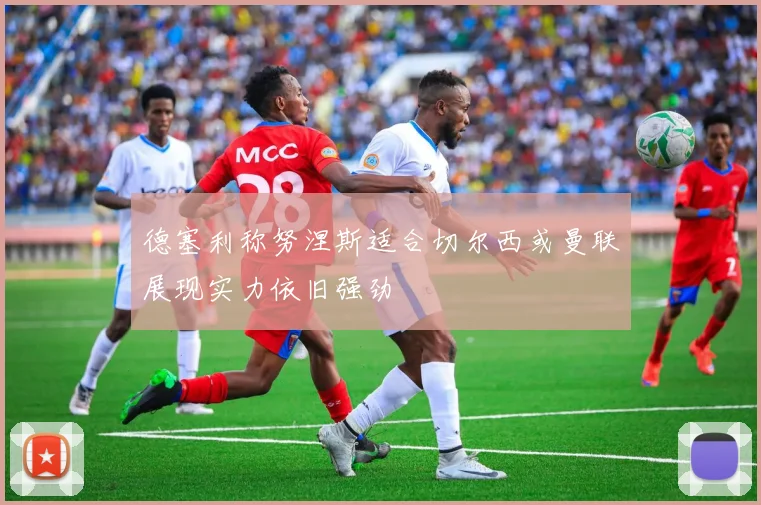 德塞利称努涅斯适合切尔西或曼联展现实力依旧强劲