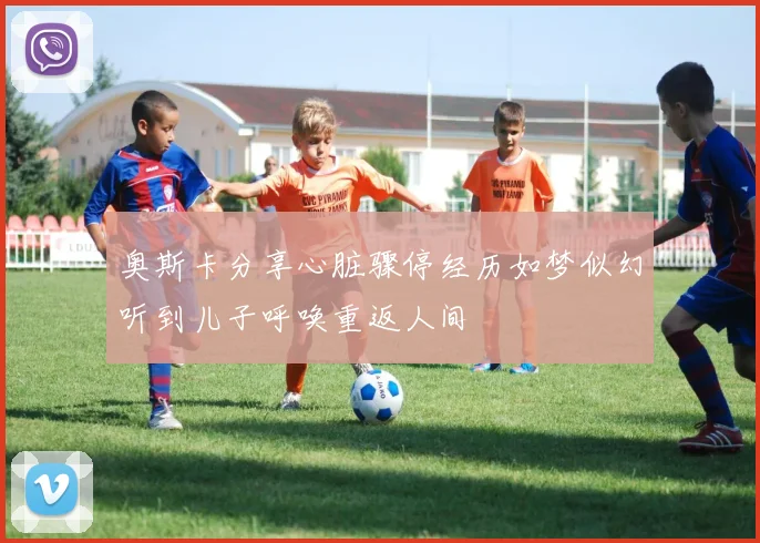 奥斯卡分享心脏骤停经历如梦似幻听到儿子呼唤重返人间