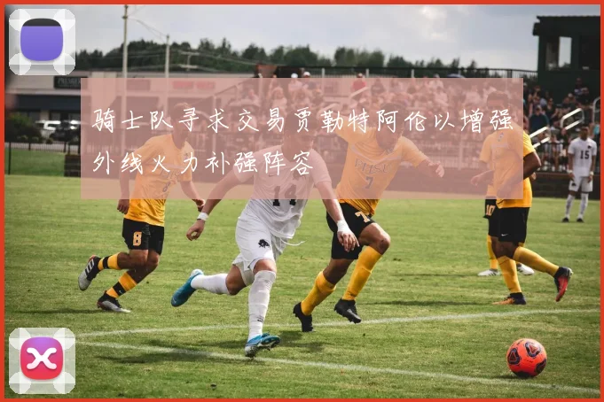 骑士队寻求交易贾勒特阿伦以增强外线火力补强阵容