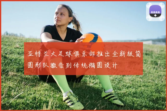 亚特兰大足球俱乐部推出全新极简圆形队徽告别传统椭圆设计