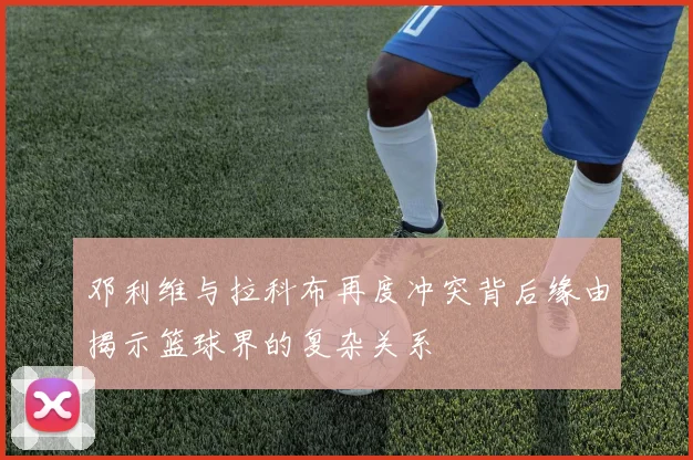 邓利维与拉科布再度冲突背后缘由揭示篮球界的复杂关系