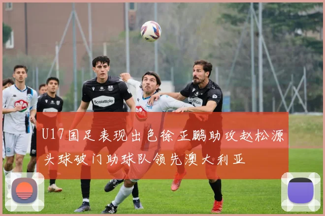U17国足表现出色徐正鹏助攻赵松源头球破门助球队领先澳大利亚