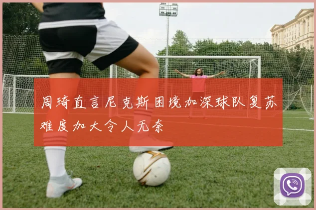 周琦直言尼克斯困境加深球队复苏难度加大令人无奈