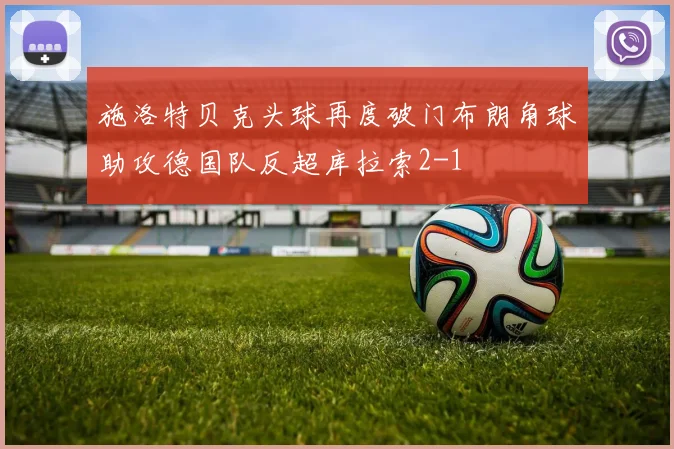 施洛特贝克头球再度破门布朗角球助攻德国队反超库拉索2-1