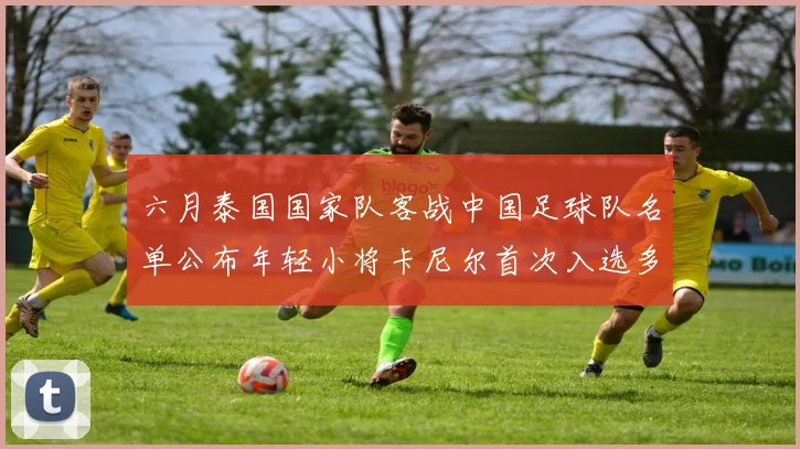 六月泰国国家队客战中国足球队名单公布年轻小将卡尼尔首次入选多名经验丰富老将随队出征