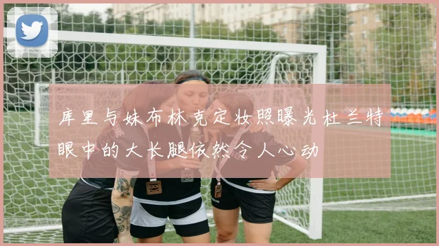 库里与妹布林克定妆照曝光杜兰特眼中的大长腿依然令人心动