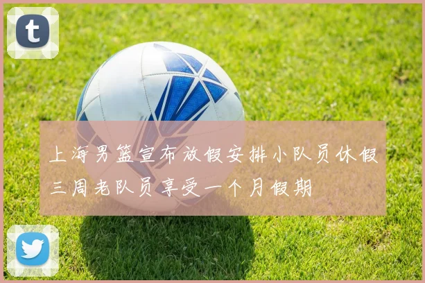 上海男篮宣布放假安排小队员休假三周老队员享受一个月假期