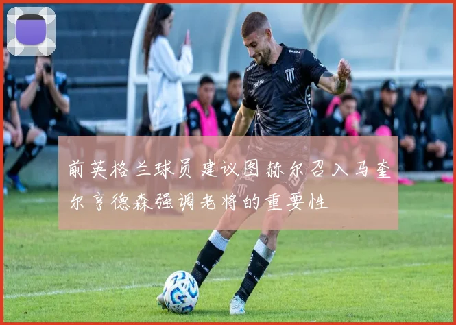 前英格兰球员建议图赫尔召入马奎尔亨德森强调老将的重要性
