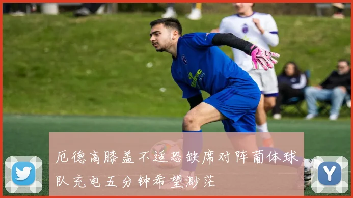 厄德高膝盖不适恐缺席对阵葡体球队充电五分钟希望渺茫