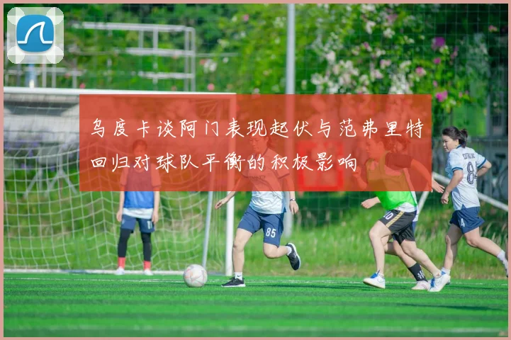 乌度卡谈阿门表现起伏与范弗里特回归对球队平衡的积极影响