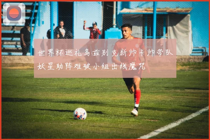 世界杯巡礼乌兹别克新帅卡帅带队妖星助阵难破小组出线魔咒
