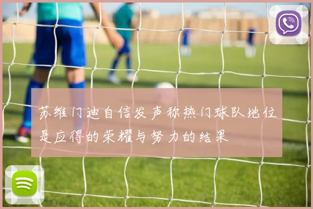 苏维门迪自信发声称热门球队地位是应得的荣耀与努力的结果