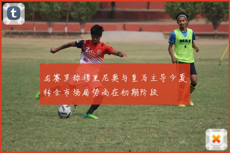 龙赛罗称穆里尼奥与皇马主导今夏转会市场局势尚在初期阶段