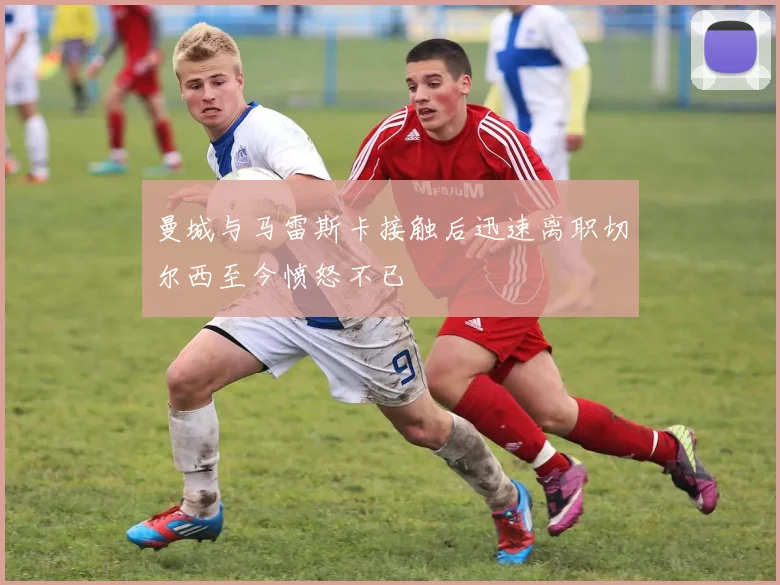 曼城与马雷斯卡接触后迅速离职切尔西至今愤怒不已