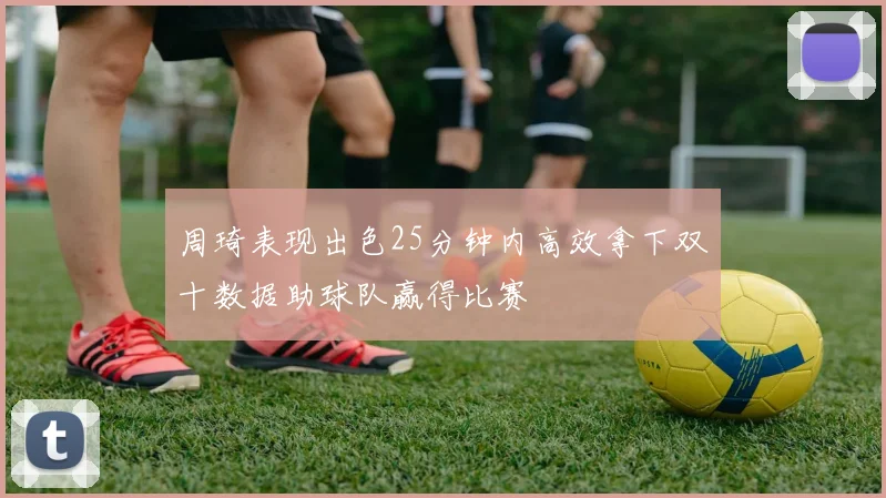 周琦表现出色25分钟内高效拿下双十数据助球队赢得比赛