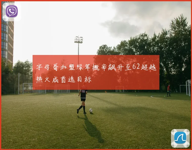 字母哥加盟绿军概率飙升至62超越热火成首选目标